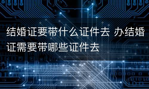 结婚证要带什么证件去 办结婚证需要带哪些证件去