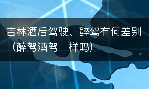 吉林酒后驾驶、醉驾有何差别（醉驾酒驾一样吗）