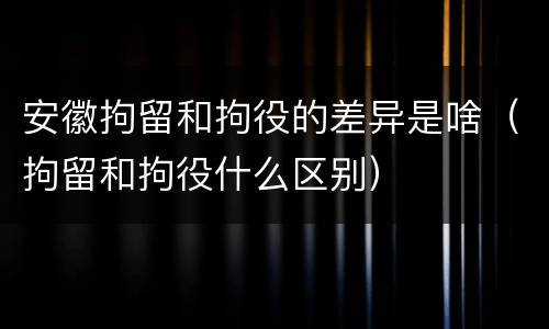 安徽拘留和拘役的差异是啥（拘留和拘役什么区别）