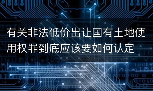 有关非法低价出让国有土地使用权罪到底应该要如何认定