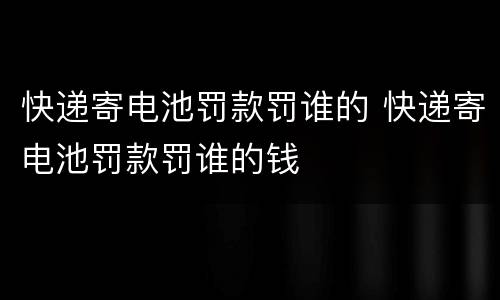 快递寄电池罚款罚谁的 快递寄电池罚款罚谁的钱