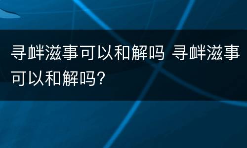 寻衅滋事可以和解吗 寻衅滋事可以和解吗?