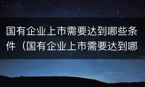 国有企业上市需要达到哪些条件（国有企业上市需要达到哪些条件呢）