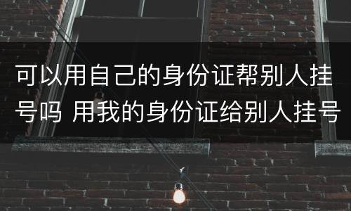 可以用自己的身份证帮别人挂号吗 用我的身份证给别人挂号可以吗