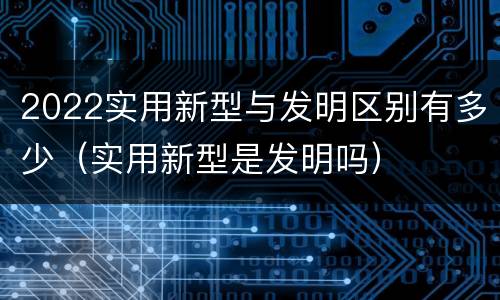 2022实用新型与发明区别有多少（实用新型是发明吗）