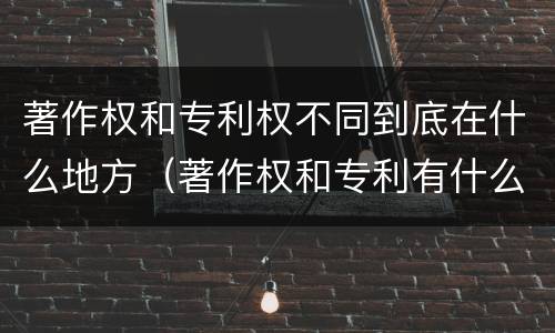 著作权和专利权不同到底在什么地方（著作权和专利有什么区别）