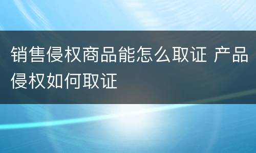 销售侵权商品能怎么取证 产品侵权如何取证