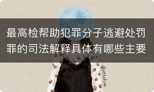 最高检帮助犯罪分子逃避处罚罪的司法解释具体有哪些主要规定