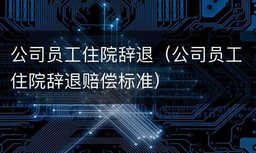 公司员工住院辞退（公司员工住院辞退赔偿标准）