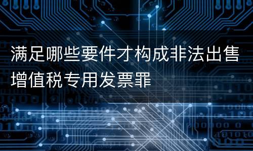满足哪些要件才构成非法出售增值税专用发票罪