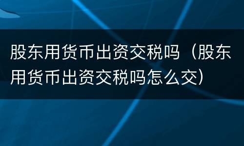股东用货币出资交税吗（股东用货币出资交税吗怎么交）