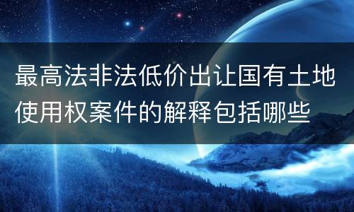最高法非法低价出让国有土地使用权案件的解释包括哪些