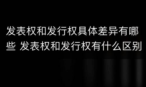 发表权和发行权具体差异有哪些 发表权和发行权有什么区别