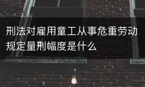 刑法对雇用童工从事危重劳动规定量刑幅度是什么