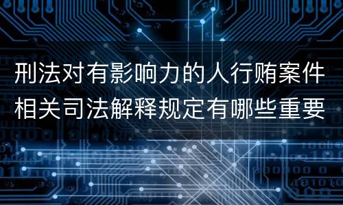刑法对有影响力的人行贿案件相关司法解释规定有哪些重要内容