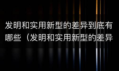 发明和实用新型的差异到底有哪些（发明和实用新型的差异到底有哪些方面）