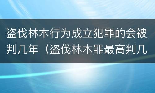 盗伐林木行为成立犯罪的会被判几年（盗伐林木罪最高判几年）