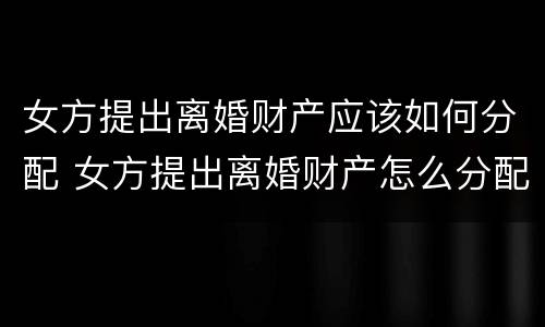 女方提出离婚财产应该如何分配 女方提出离婚财产怎么分配