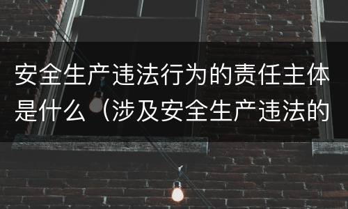安全生产违法行为的责任主体是什么（涉及安全生产违法的责任主体）