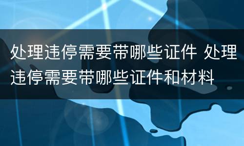 处理违停需要带哪些证件 处理违停需要带哪些证件和材料