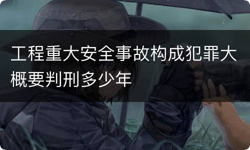 工程重大安全事故构成犯罪大概要判刑多少年