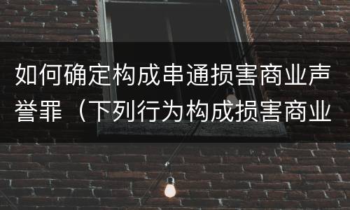 如何确定构成串通损害商业声誉罪（下列行为构成损害商业信誉罪的是）