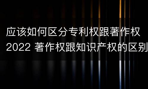 应该如何区分专利权跟著作权2022 著作权跟知识产权的区别