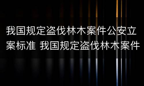 我国规定盗伐林木案件公安立案标准 我国规定盗伐林木案件公安立案标准是什么