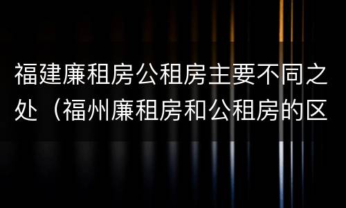 福建廉租房公租房主要不同之处（福州廉租房和公租房的区别）