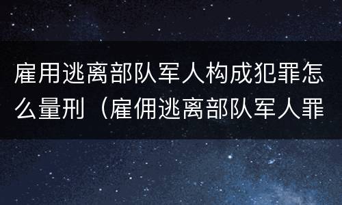 雇用逃离部队军人构成犯罪怎么量刑（雇佣逃离部队军人罪）