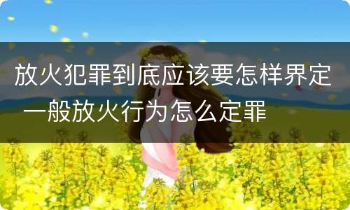 放火犯罪到底应该要怎样界定 一般放火行为怎么定罪