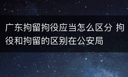 广东拘留拘役应当怎么区分 拘役和拘留的区别在公安局