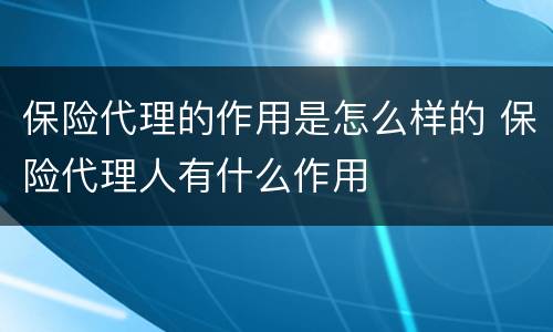保险代理的作用是怎么样的 保险代理人有什么作用