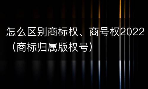 怎么区别商标权、商号权2022（商标归属版权号）