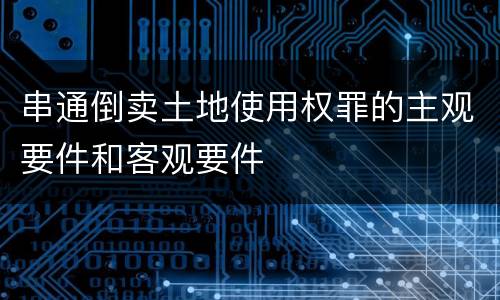 串通倒卖土地使用权罪的主观要件和客观要件