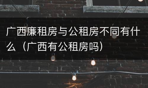 广西廉租房与公租房不同有什么（广西有公租房吗）