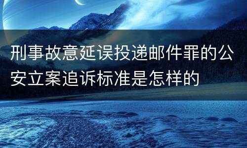 刑事故意延误投递邮件罪的公安立案追诉标准是怎样的