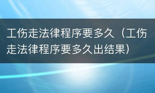 工伤走法律程序要多久（工伤走法律程序要多久出结果）