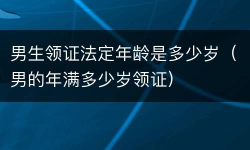 男生领证法定年龄是多少岁（男的年满多少岁领证）