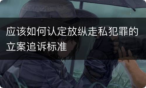 应该如何认定放纵走私犯罪的立案追诉标准