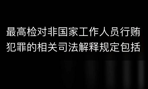最高检对非国家工作人员行贿犯罪的相关司法解释规定包括什么