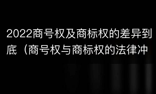 2022商号权及商标权的差异到底（商号权与商标权的法律冲突与解决）
