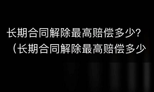 长期合同解除最高赔偿多少？（长期合同解除最高赔偿多少钱）