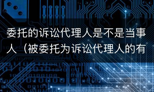 委托的诉讼代理人是不是当事人（被委托为诉讼代理人的有哪些）