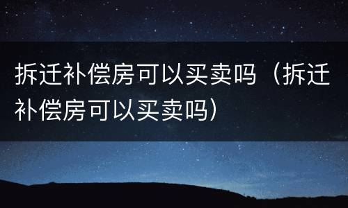 拆迁补偿房可以买卖吗（拆迁补偿房可以买卖吗）