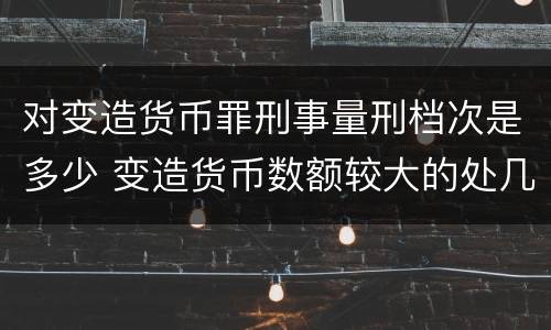 对变造货币罪刑事量刑档次是多少 变造货币数额较大的处几年以下有期徒刑