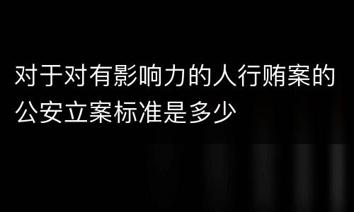 对于对有影响力的人行贿案的公安立案标准是多少