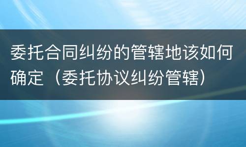 委托合同纠纷的管辖地该如何确定（委托协议纠纷管辖）