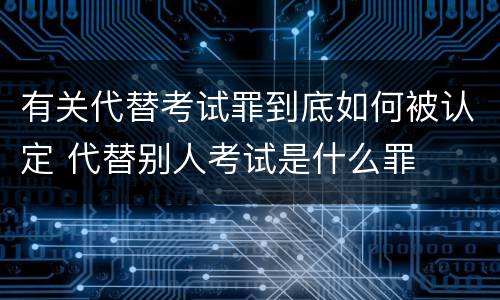 有关代替考试罪到底如何被认定 代替别人考试是什么罪