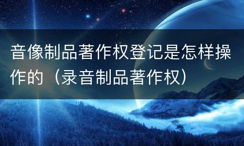 音像制品著作权登记是怎样操作的（录音制品著作权）